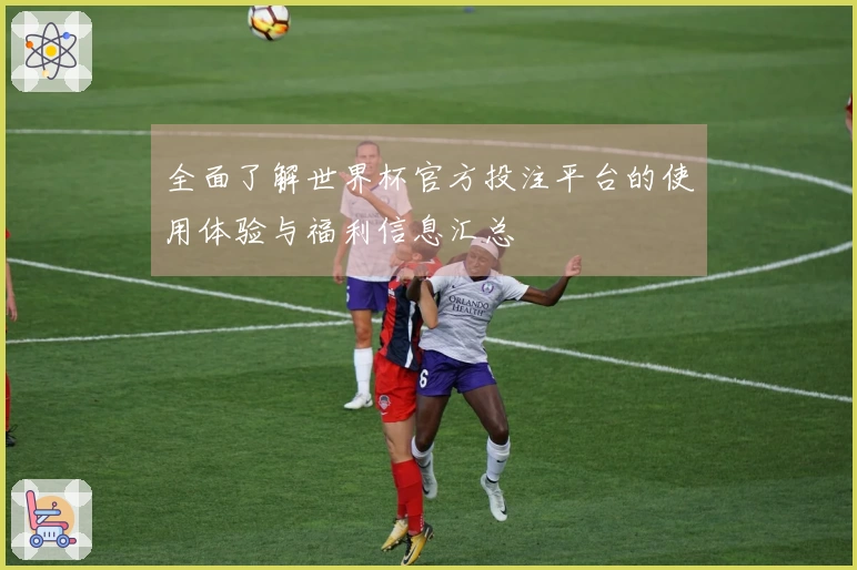 全面了解世界杯官方投注平台的使用体验与福利信息汇总
