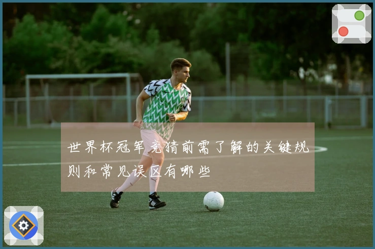 世界杯冠军竞猜前需了解的关键规则和常见误区有哪些